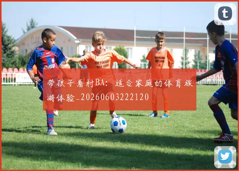 带孩子看村BA：适合家庭的体育旅游体验_20260603222120