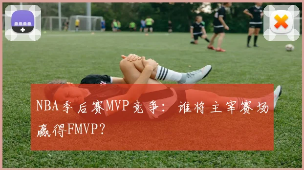 NBA季后赛MVP竞争:谁将主宰赛场赢得FMVP?