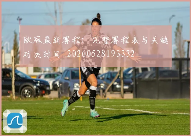 欧冠最新赛程：完整赛程表与关键对决时间_20260528193332