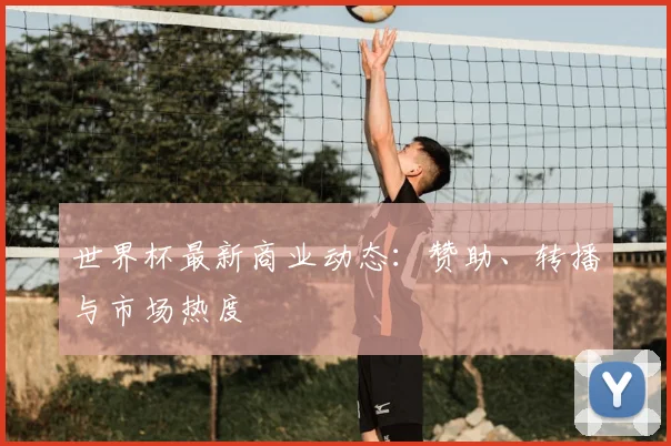 世界杯最新商业动态:赞助、转播与市场热度
