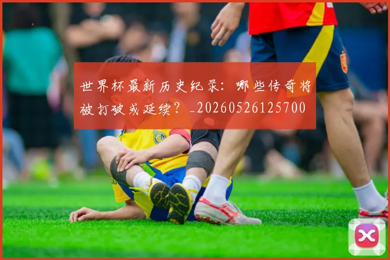 世界杯最新历史纪录：哪些传奇将被打破或延续？_20260526125700
